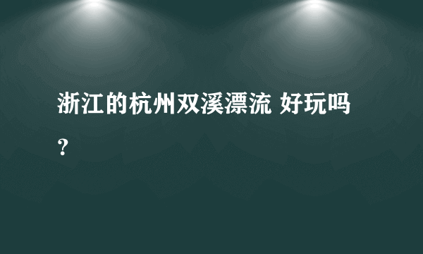 浙江的杭州双溪漂流 好玩吗？