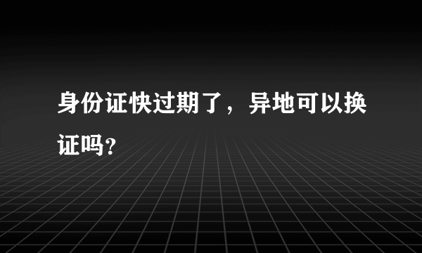 身份证快过期了，异地可以换证吗？