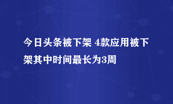 今日头条被下架 4款应用被下架其中时间最长为3周