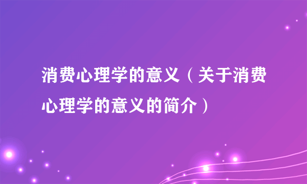 消费心理学的意义（关于消费心理学的意义的简介）