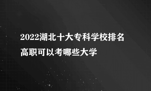 2022湖北十大专科学校排名 高职可以考哪些大学