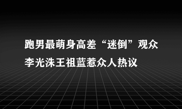 跑男最萌身高差“迷倒”观众李光洙王祖蓝惹众人热议