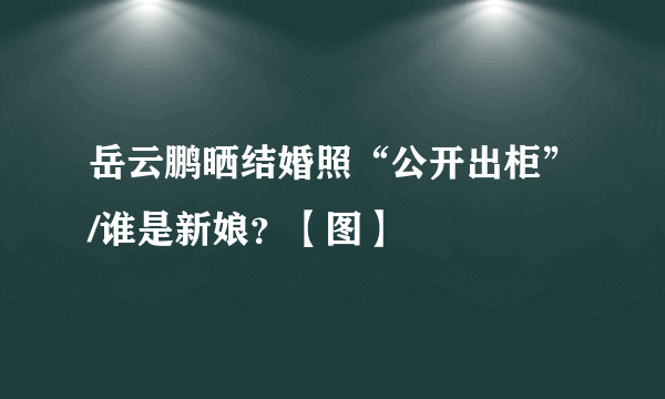 岳云鹏晒结婚照“公开出柜”/谁是新娘？【图】