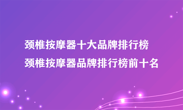 颈椎按摩器十大品牌排行榜 颈椎按摩器品牌排行榜前十名