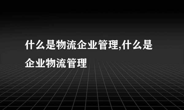 什么是物流企业管理,什么是企业物流管理