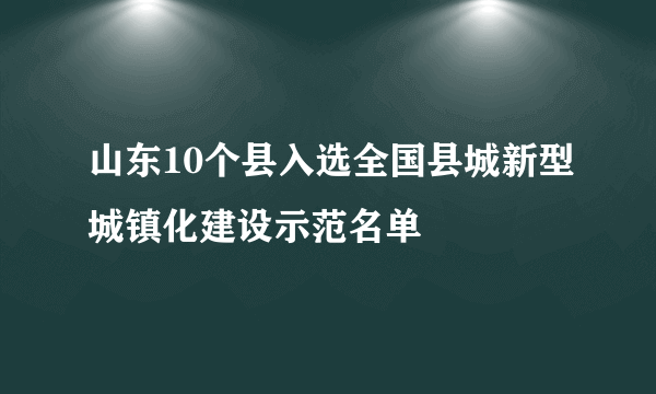 山东10个县入选全国县城新型城镇化建设示范名单