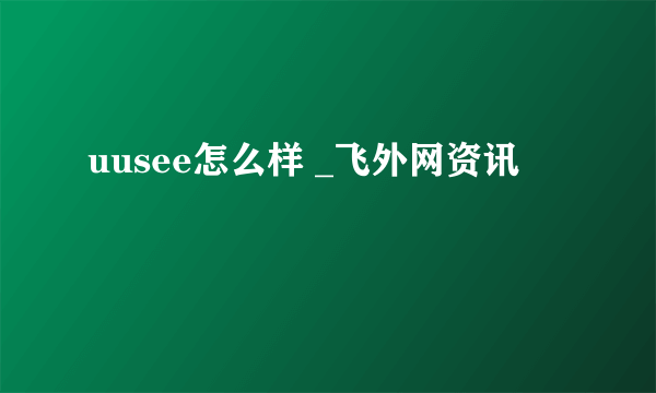 uusee怎么样 _飞外网资讯