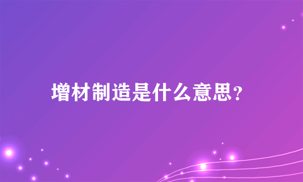 增材制造是什么意思？