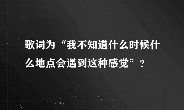 歌词为“我不知道什么时候什么地点会遇到这种感觉”？