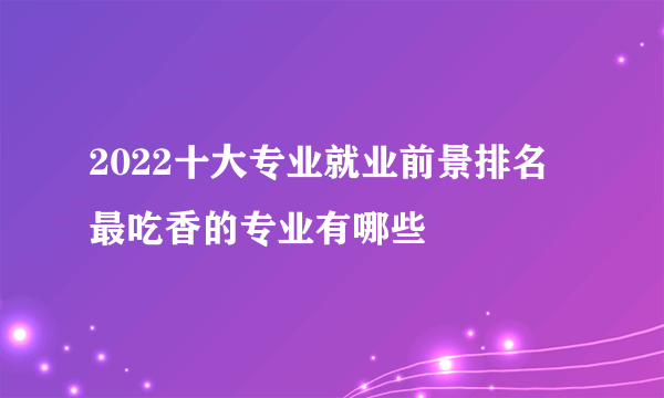 2022十大专业就业前景排名 最吃香的专业有哪些