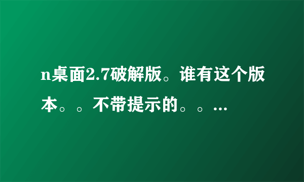 n桌面2.7破解版。谁有这个版本。。不带提示的。。有的发到345861927@qq.com 不胜感激