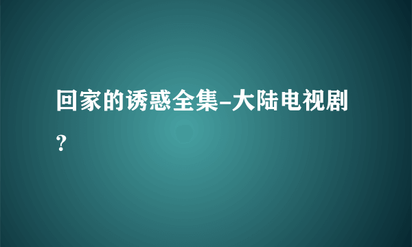 回家的诱惑全集-大陆电视剧？