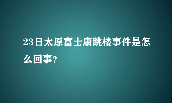 23日太原富士康跳楼事件是怎么回事？