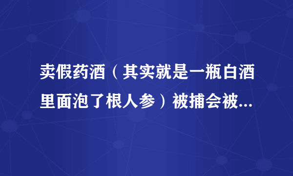 卖假药酒（其实就是一瓶白酒里面泡了根人参）被捕会被怎样处罚？要是拘留会被拘留多久？被被判刑吗？