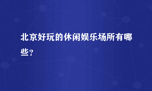 北京好玩的休闲娱乐场所有哪些？