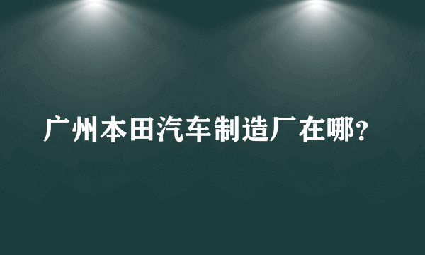 广州本田汽车制造厂在哪？