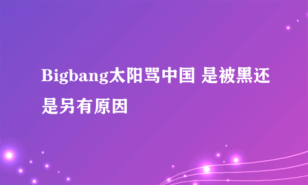 Bigbang太阳骂中国 是被黑还是另有原因