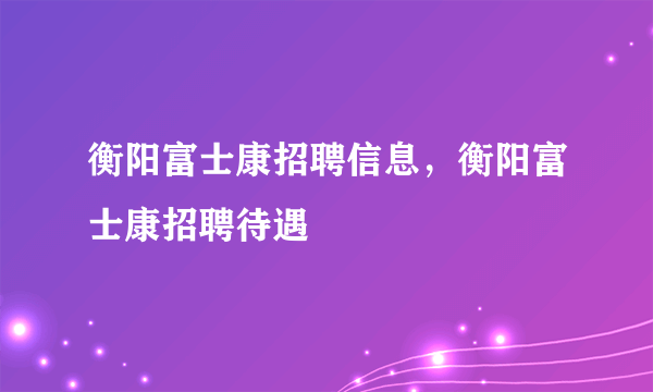 衡阳富士康招聘信息，衡阳富士康招聘待遇