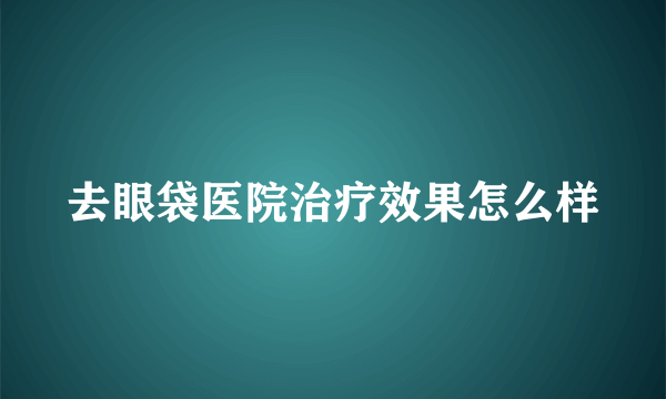 去眼袋医院治疗效果怎么样