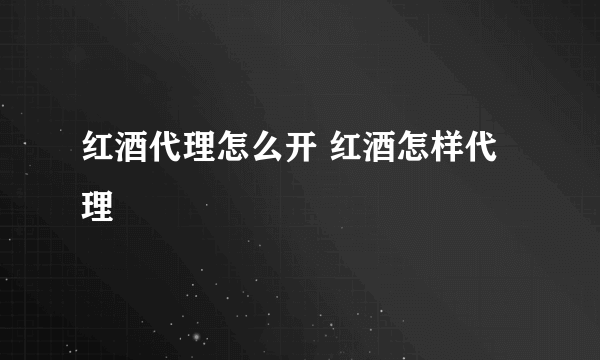 红酒代理怎么开 红酒怎样代理