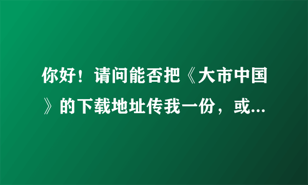 你好！请问能否把《大市中国》的下载地址传我一份，或者把你网盘下载地址告我也可。谢谢！