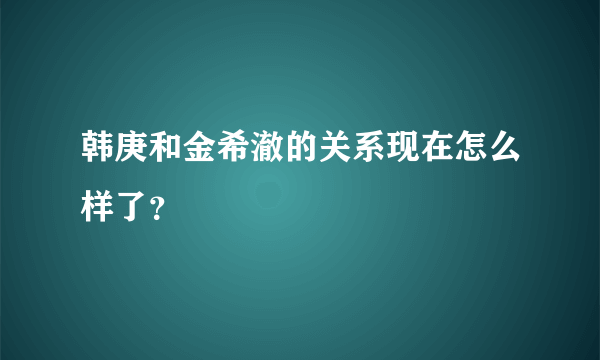 韩庚和金希澈的关系现在怎么样了？