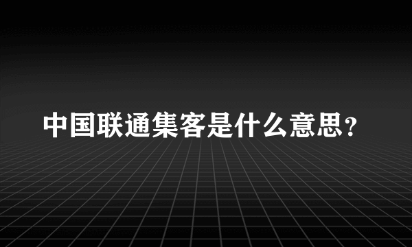 中国联通集客是什么意思？