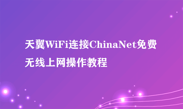 天翼WiFi连接ChinaNet免费无线上网操作教程