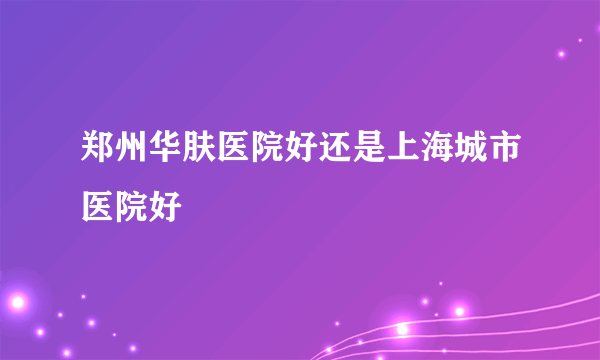 郑州华肤医院好还是上海城市医院好