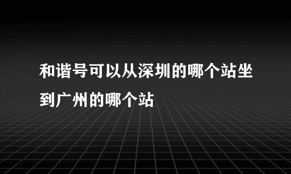 和谐号可以从深圳的哪个站坐到广州的哪个站