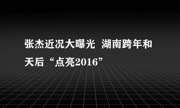 张杰近况大曝光  湖南跨年和天后“点亮2016”