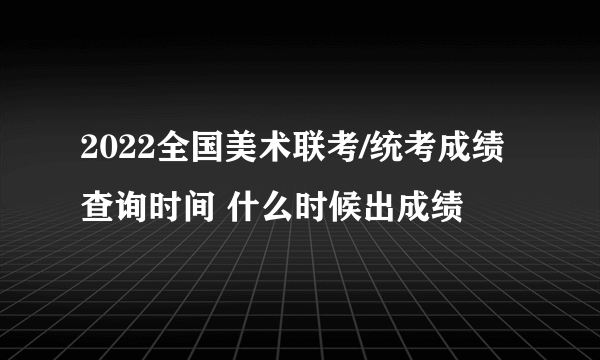 2022全国美术联考/统考成绩查询时间 什么时候出成绩