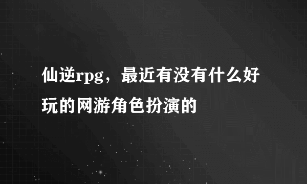 仙逆rpg，最近有没有什么好玩的网游角色扮演的