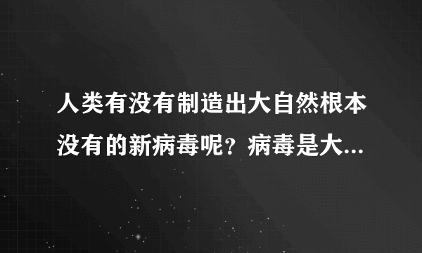 人类有没有制造出大自然根本没有的新病毒呢？病毒是大自然造出来的，还是人类造出来的？