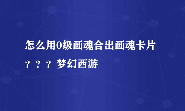 怎么用0级画魂合出画魂卡片？？？梦幻西游