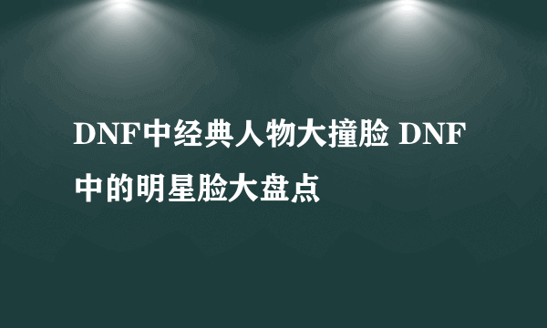 DNF中经典人物大撞脸 DNF中的明星脸大盘点