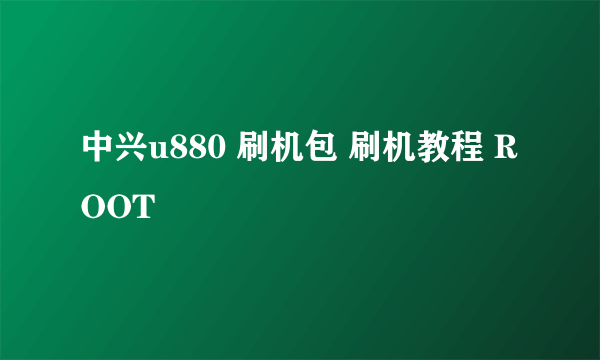 中兴u880 刷机包 刷机教程 ROOT