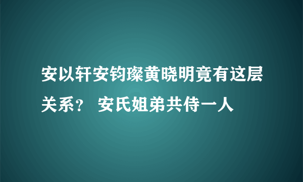 安以轩安钧璨黄晓明竟有这层关系？ 安氏姐弟共侍一人