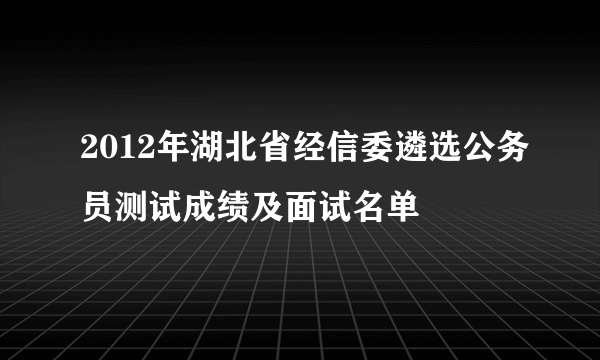 2012年湖北省经信委遴选公务员测试成绩及面试名单