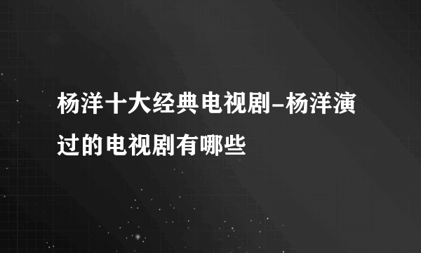 杨洋十大经典电视剧-杨洋演过的电视剧有哪些