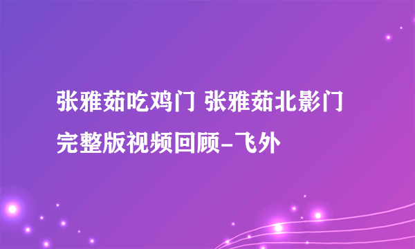 张雅茹吃鸡门 张雅茹北影门完整版视频回顾-飞外