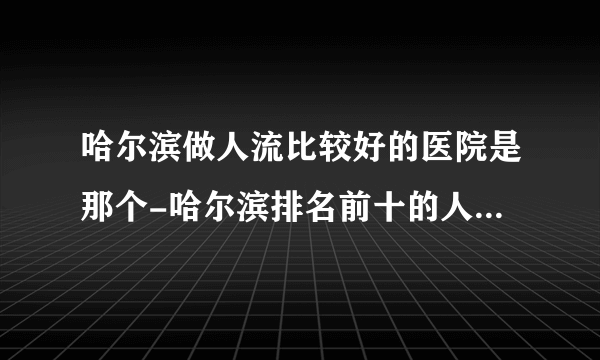 哈尔滨做人流比较好的医院是那个-哈尔滨排名前十的人流医院？