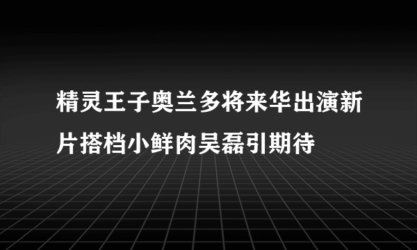 精灵王子奥兰多将来华出演新片搭档小鲜肉吴磊引期待