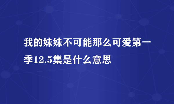 我的妹妹不可能那么可爱第一季12.5集是什么意思