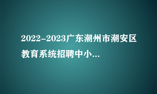 2022-2023广东潮州市潮安区教育系统招聘中小学“临聘教师”220人公告