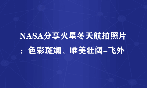 NASA分享火星冬天航拍照片：色彩斑斓、唯美壮阔-飞外