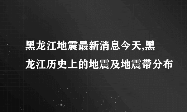 黑龙江地震最新消息今天,黑龙江历史上的地震及地震带分布