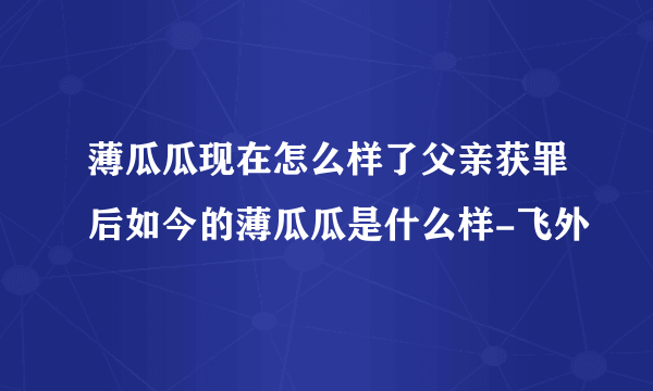 薄瓜瓜现在怎么样了父亲获罪后如今的薄瓜瓜是什么样-飞外