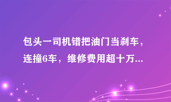 包头一司机错把油门当刹车，连撞6车，维修费用超十万, 你怎么看？