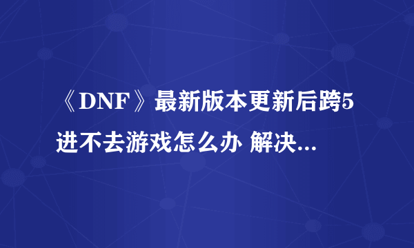 《DNF》最新版本更新后跨5进不去游戏怎么办 解决方法一览